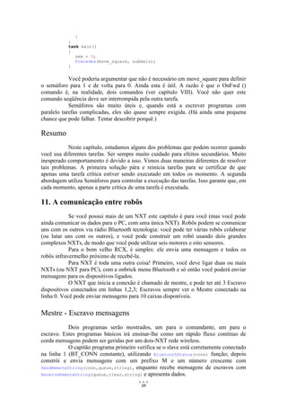 39
}
}
task main()
{
sem = 0;
Precedes(move_square, submain);
}
Você poderia argumentar que não é necessário em move_square para definir
o semáforo para 1 e de volta para 0. Ainda esta é útil. A razão é que o OnFwd ()
comando é, na realidade, dois comandos (ver capítulo VIII). Você não quer este
comando seqüência deve ser interrompida pela outra tarefa.
Semáforos são muito úteis e, quando está a escrever programas com
paralelo tarefas complicadas, eles são quase sempre exigida. (Há ainda uma pequena
chance que pode falhar. Tentar descobrir porquê.)
Resumo
Neste capítulo, estudamos alguns dos problemas que podem ocorrer quando
você usa diferentes tarefas. Ser sempre muito cuidado para efeitos secundários. Muito
inesperado comportamento é devido a isso. Vimos duas maneiras diferentes de resolver
tais problemas. A primeira solução pára e reinicia tarefas para se certificar de que
apenas uma tarefa crítica estiver sendo executado em todos os momento. A segunda
abordagem utiliza Semáforos para controlar a execução das tarefas. Isso garante que, em
cada momento, apenas a parte crítica de uma tarefa é executada.
11. A comunicação entre robôs
Se você possui mais de um NXT este capítulo é para você (mas você pode
ainda comunicar os dados para o PC, com uma única NXT). Robôs podem se comunicar
uns com os outros via rádio Bluetooth tecnologia: você pode ter várias robôs colaborar
(ou lutar uns com os outros), e você pode construir um robô usando dois grandes
complexos NXTs, de modo que você pode utilizar seis motores e oito sensores.
Para o bom velho RCX, é simples: ele envia uma mensagem e todos os
robôs infravermelho próximo de recebê-la.
Para NXT é toda uma outra coisa! Primeiro, você deve ligar duas ou mais
NXTs (ou NXT para PC), com a onbrick menu Bluetooth e só então você poderá enviar
mensagens para os dispositivos ligados.
O NXT que inicia a conexão é chamado de mestre, e pode ter até 3 Escravo
dispositivos conectados em linhas 1,2,3; Escravos sempre ver o Mestre conectado na
linha 0. Você pode enviar mensagens para 10 caixas disponíveis.
Mestre - Escravo mensagens
Dois programas serão mostrados, um para o comandante, um para o
escravo. Estes programas básicos irá ensinar-lhe como um rápido fluxo contínuo de
corda mensagens podem ser geridas por um dois-NXT rede wireless.
O capitão programa primeiro verifica se o slave está corretamente conectado
na linha 1 (BT_CONN constante), utilizando BluetoothStatus(conn) função; depois
constrói e envia mensagens com um prefixo M e um número crescente com
SendRemoteString(conn,queue,string), enquanto recebe mensagens de escravos com
ReceiveRemoteString(queue,clear,string) e apresenta dados.
 