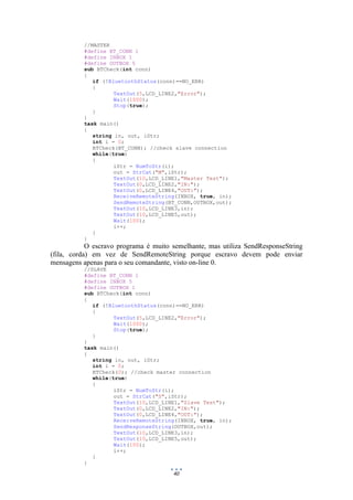 40
//MASTER
#define BT_CONN 1
#define INBOX 1
#define OUTBOX 5
sub BTCheck(int conn)
{
if (!BluetoothStatus(conn)==NO_ERR)
{
TextOut(5,LCD_LINE2,"Error");
Wait(1000);
Stop(true);
}
}
task main()
{
string in, out, iStr;
int i = 0;
BTCheck(BT_CONN); //check slave connection
while(true)
{
iStr = NumToStr(i);
out = StrCat("M",iStr);
TextOut(10,LCD_LINE1,"Master Test");
TextOut(0,LCD_LINE2,"IN:");
TextOut(0,LCD_LINE4,"OUT:");
ReceiveRemoteString(INBOX, true, in);
SendRemoteString(BT_CONN,OUTBOX,out);
TextOut(10,LCD_LINE3,in);
TextOut(10,LCD_LINE5,out);
Wait(100);
i++;
}
}
O escravo programa é muito semelhante, mas utiliza SendResponseString
(fila, corda) em vez de SendRemoteString porque escravo devem pode enviar
mensagens apenas para o seu comandante, visto on-line 0.
//SLAVE
#define BT_CONN 1
#define INBOX 5
#define OUTBOX 1
sub BTCheck(int conn)
{
if (!BluetoothStatus(conn)==NO_ERR)
{
TextOut(5,LCD_LINE2,"Error");
Wait(1000);
Stop(true);
}
}
task main()
{
string in, out, iStr;
int i = 0;
BTCheck(0); //check master connection
while(true)
{
iStr = NumToStr(i);
out = StrCat("S",iStr);
TextOut(10,LCD_LINE1,"Slave Test");
TextOut(0,LCD_LINE2,"IN:");
TextOut(0,LCD_LINE4,"OUT:");
ReceiveRemoteString(INBOX, true, in);
SendResponseString(OUTBOX,out);
TextOut(10,LCD_LINE3,in);
TextOut(10,LCD_LINE5,out);
Wait(100);
i++;
}
}
 