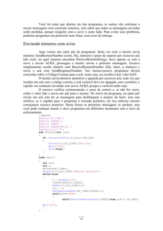 41
Você irá notar que abortar um dos programas, os outros vão continuar a
enviar mensagens com crescente números, sem saber que todas as mensagens enviadas
serão perdidas, porque ninguém está a ouvir o outro lado. Para evitar esse problema,
podemos programar um protocolo mais finas, com aviso de entrega.
Enviando números com aviso
Aqui vemos um outro par de programas: desta vez com o mestre envia
números SendRemoteNumber (conn, fila, número) e parar de esperar por escravos ack
(até ciclo, no qual estamos encontrar ReceiveRemoteString); slave apenas se está a
ouvir e enviar ACKS, prossegue o mestre enviar o próximo mensagem. Escravo
simplesmente recebe número com ReceiveRemoteNumber (fila, claro, o número) e
envia o ack com SendResponseNumber. Seu mestre-escravo programas devem
concordar sobre o Código Comum para a ack, neste caso, eu escolho a hex valor 0xFF.
O mestre envia números aleatórios e aguarda por escravos ack; toda vez que
receber um ack com o código correto, o ack variável deve ser apagada, caso contrário, o
capitão vai continuar enviando sem novos ACKS, porque a variável tenho sujo.
O escravo verifica continuamente a caixa de correio e, se não for vazio,
exibe o valor lido e envia um ack para o mestre. No início do programa, eu optar por
enviar um ack sem ler as mensagens para desbloquear o master; de facto, sem este
artifício, se o capitão para o programa é iniciado primeiro, ele iria enforcar mesmo
começamos escravo posterior. Desta forma as primeiras mensagens se perdem, mas
você pode começar master e slave programas em diferentes momentos sem o risco de
enforcamento.
//MASTER
#define BT_CONN 1
#define OUTBOX 5
#define INBOX 1
#define CLEARLINE(L) 
TextOut(0,L," ");
sub BTCheck(int conn)
{
if (!BluetoothStatus(conn)==NO_ERR)
{
TextOut(5,LCD_LINE2,"Error");
Wait(1000);
Stop(true);
}
}
task main()
{
int ack;
int i;
BTCheck(BT_CONN);
TextOut(10,LCD_LINE1,"Master sending");
while(true)
{
i = Random(512);
CLEARLINE(LCD_LINE3);
NumOut(5,LCD_LINE3,i);
ack = 0;
SendRemoteNumber(BT_CONN,OUTBOX,i);
until(ack==0xFF)
{
until(ReceiveRemoteNumber(INBOX,true,ack)== NO_ERR);
}
Wait(250);
}
}
 