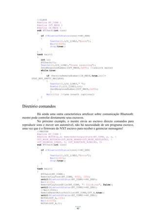 42
//SLAVE
#define BT_CONN 1
#define OUT_MBOX 1
#define IN_MBOX 5
sub BTCheck(int conn)
{
if (!BluetoothStatus(conn)==NO_ERR)
{
TextOut(5,LCD_LINE2,"Error");
Wait(1000);
Stop(true);
}
}
task main()
{
int in;
BTCheck(0);
TextOut(5,LCD_LINE1,"Slave receiving");
SendResponseNumber(OUT_MBOX,0xFF); //unblock master
while(true)
{
if (ReceiveRemoteNumber(IN_MBOX,true,in)!=
STAT_MSG_EMPTY_MAILBOX)
{
TextOut(0,LCD_LINE3," ");
NumOut(5,LCD_LINE3,in);
SendResponseNumber(OUT_MBOX,0xFF);
}
Wait(10); //take breath (optional)
}
}
Diretório comandos
Há ainda uma outra característica arrefecer sobre comunicação Bluetooth:
mestre pode controlar diretamente seus escravos.
No próximo exemplo, o mestre envia ao escravo directo comandos para
reproduzir sons e mover um automóvel, não há necessidade de um programa escravo,
uma vez que é o firmware do NXT escravo para receber e gerenciar mensagens!
//MASTER
#define BT_CONN 1
#define MOTOR(p,s) RemoteSetOutputState(BT_CONN, p, s, 
OUT_MODE_MOTORON+OUT_MODE_BRAKE+OUT_MODE_REGULATED, 
OUT_REGMODE_SPEED, 0, OUT_RUNSTATE_RUNNING, 0)
sub BTCheck(int conn)
{
if (!BluetoothStatus(conn)==NO_ERR)
{
TextOut(5,LCD_LINE2,"Error");
Wait(1000);
Stop(true);
}
}
task main()
{
BTCheck(BT_CONN);
RemotePlayTone(BT_CONN, 4000, 100);
until(BluetoothStatus(BT_CONN)==NO_ERR);
Wait(110);
RemotePlaySoundFile(BT_CONN, "! Click.rso", false);
until(BluetoothStatus(BT_CONN)==NO_ERR);
//Wait(500);
RemoteResetMotorPosition(BT_CONN,OUT_A,true);
until(BluetoothStatus(BT_CONN)==NO_ERR);
MOTOR(OUT_A,100);
Wait(1000);
MOTOR(OUT_A,0);
 