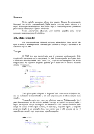 43
}
Resumo
Neste capítulo, estudamos alguns dos aspectos básicos da comunicação
Bluetooth entre robôs: conectando dois NXTs, enviar e receber textos, números e à
espera de entrega ackowledgments. Este último aspecto é muito importante quando um
protocolo de comunicação seguro é necessário.
Como característica adicional, você também aprendeu como enviar
comandos para um escravo directo tijolo.
XII. Mais comandos
NXC tem uma série de comandos adicionais. Neste capítulo vamos discutir três
tipos: a utilização do temporizador, Comandos para controlar a exibição, e da utilização de
sistema de arquivos NXT.
Tempo
O NXT tem um temporizador que é executado continuamente. Este
temporizador carrapatos em incrementos de 1 / 1000 de um segundo. Você pode obter
o valor atual do temporizador com CurrentTick(). Aqui está um exemplo do uso de um
temporizador. As seguintes programa permite que o robô tipo de unidade aleatória
durante 10 segundos.
task main()
{
long t0, time;
t0 = CurrentTick();
do
{
time = CurrentTick()-t0;
OnFwd(OUT_AC, 75);
Wait(Random(1000));
OnRev(OUT_C, 75);
Wait(Random(1000));
}
while (time<10000);
Off(OUT_AC);
}
Você pode querer comparar o programa com a uma dada no capítulo IV,
que fez exatamente a mesma tarefa. O um com temporizadores é definitivamente mais
simples.
Timers são muito úteis como um substituto para um Wait()comando. Você
pode dormir durante um determinado período de tempo ao redefinir um temporizador e
espera, em seguida, até que ele chegue a um determinado valor. Mas você também pode
reagir em outros eventos (por exemplo, de sensores), enquanto espera. O seguinte
programa simples é um exemplo disto. Isso permite que o robô unidade até ou 10
segundos são passado, ou o toque sensor toca alguma coisa.
task main()
{
long t3;
SetSensor(IN_1,SENSOR_TOUCH);
t3 = CurrentTick();
 