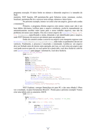 45
programa execução. O único limite no número e dimensão arquivos é o tamanho do
flash
memória. NXT funções API permitem-lhe gerir ficheiros (criar, renomear, excluir,
localizar), permitem-lhe ler e escrever texto strings, números e único bytes.
No próximo exemplo, iremos ver como criar um arquivo, gravar nele cordas
e renomeá-lo.
Primeiro, o programa elimina arquivos com nomes vamos usar: não é um
bom hábito (devíamos verificar para o arquivo existência, excluí-lo manualmente ou
automaticamente escolher outro nome para o nosso trabalho arquivo), mas não há
problema em nosso caso simples. Ela cria o nosso arquivo de CreateFile("Danny.txt",
512, fileHandle), especificando o nome, dimensão e um identificador para o arquivo,
onde NXT firmware irá escrever um número para seu próprio uso.
Então ele constrói cordas e escrever no arquivo com transporte regresso com
WriteLnString(fileHandle,string,bytesWritten), onde todos os parâmetros devem ser
variáveis. Finalmente, o processo é encerrado e renomeado. Lembre-se: um arquivo
deve ser fechado antes de iniciar outra operação, por isso, se você criou um arquivo que
você pode escrever para ele; se você quiser ler a partir dele, você deve fechá-lo e abri-lo
com OpenFileRead()para apagar / renomeá-lo, você deve fechá-la.
#define OK LDR_SUCCESS
task main()
{
byte fileHandle;
short fileSize;
short bytesWritten;
string read;
string write;
DeleteFile("Danny.txt");
DeleteFile("DannySays.txt");
CreateFile("Danny.txt", 512, fileHandle);
for(int i=2; i<=10; i++ )
{
write = "NXT is cool ";
string tmp = NumToStr(i);
write = StrCat(write,tmp," times!");
WriteLnString(fileHandle,write, bytesWritten);
}
CloseFile(fileHandle);
RenameFile("Danny.txt","DannySays.txt");
}
NXT Explorer, carregar DannySays.txt para PC e dar uma olhada. Para
ver o resultado, vá para Ferramentas BricxCC Pronto para o próximo exemplo! Vamos
criar uma tabela com os caracteres ASCII.
task main()
{
byte handle;
if (CreateFile("ASCII.txt", 2048, handle) == NO_ERR)
{
for (int i=0; i < 256; i++)
{
string s = NumToStr(i);
int slen = StrLen(s);
WriteBytes(handle, s, slen);
WriteLn(handle, i);
}
CloseFile(handle);
}
}
 