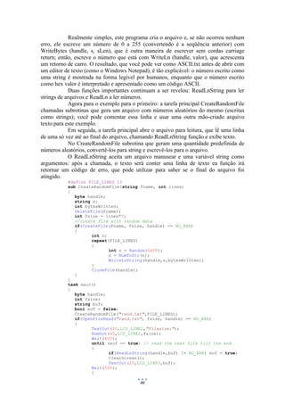 46
Realmente simples, este programa cria o arquivo e, se não ocorreu nenhum
erro, ele escreve um número de 0 a 255 (convertendo é a seqüência anterior) com
WriteBytes (handle, s, sLen), que é outra maneira de escrever sem cordas carriage
return; então, escreve o número que está com WriteLn (handle, valor), que acrescenta
um retorno de carro. O resultado, que você pode ver como ASCII.txt antes de abrir com
um editor de texto (como o Windows Notepad), é tão explicável: o número escrito como
uma string é mostrada na forma legível por humanos, enquanto que o número escrito
como hex valor é interpretado e apresentado como um código ASCII.
Duas funções importantes continuam a ser revelou: ReadLnString para ler
strings de arquivos e ReadLn a ler números.
Agora para o exemplo para o primeiro: a tarefa principal CreateRandomFile
chamadas subrotinas que gera um arquivo com números aleatórios do mesmo (escritas
como strings); você pode comentar essa linha e usar uma outra mão-criado arquivo
texto para este exemplo.
Em seguida, a tarefa principal abre o arquivo para leitura, que lê uma linha
de uma só vez até ao final do arquivo, chamando ReadLnString função e exibe texto.
No CreateRandomFile subrotina que geram uma quantidade predefinida de
números aleatórios, convertê-los para string e escrevê-los para o arquivo.
O ReadLnString aceita um arquivo manusear e uma variável string como
argumentos: após a chamada, o texto será conter uma linha de texto ea função irá
retornar um código de erro, que pode utilizar para saber se o final do arquivo foi
atingido.
#define FILE_LINES 10
sub CreateRandomFile(string fname, int lines)
{
byte handle;
string s;
int bytesWritten;
DeleteFile(fname);
int fsize = lines*5;
//create file with random data
if(CreateFile(fname, fsize, handle) == NO_ERR)
{
int n;
repeat(FILE_LINES)
{
int n = Random(0xFF);
s = NumToStr(n);
WriteLnString(handle,s,bytesWritten);
}
CloseFile(handle);
}
}
task main()
{
byte handle;
int fsize;
string buf;
bool eof = false;
CreateRandomFile("rand.txt",FILE_LINES);
if(OpenFileRead("rand.txt", fsize, handle) == NO_ERR)
{
TextOut(10,LCD_LINE2,"Filesize:");
NumOut(65,LCD_LINE2,fsize);
Wait(600);
until (eof == true) // read the text file till the end
{
if(ReadLnString(handle,buf) != NO_ERR) eof = true;
ClearScreen();
TextOut(20,LCD_LINE3,buf);
Wait(500);
}
 