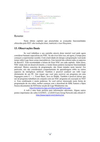 48
}
CloseFile(handle);
OpenFileRead("long.txt",fsize,handle);
until (ReadLn(handle,in)!=NO_ERR)
{
ClearScreen();
NumOut(30,LCD_LINE5,in);
Wait(500);
}
CloseFile(handle);
}
#endif
Resumo
Neste último capítulo que preenchidas as avançadas funcionalidades
oferecidas pela NXT: alta resolução timer, matricial e visor filesystem.
13. Observações finais
Se você trabalhou o seu caminho através deste tutorial você pode agora
considerar bastante especialista em NXC. Se não tiver feito isso, até agora, é tempo para
começar a experimentar sozinho. Com criatividade em design e programação você pode
tornar robôs Lego fazer coisas inacreditáveis. Este tutorial não cobrem todos os aspectos
da BricxCC. Está recomendado a leitura do Guia NXC em cada capítulo. Além disso,
NXC ainda está em desenvolvimento, a versão futura poderia incorporar funcionalidade
adicional. Muitos conceitos de programação, não foram tratados neste tutorial. Em
particular, nós não consideramos comportamento de aprendizagem robôs ou outros
aspectos da inteligência artificial. Também é possível conduzir um robô Lego
diretamente de um PC. Isto requer que você para escrever um programa em uma
linguagem como C + +, Visual Basic, Java ou Delphi. Também é possível deixar que
um tal programa trabalhará em conjunto com um NXC programa em execução no NXT
si. Essa combinação é muito poderoso. Se você estiver interessado nesta forma de
programação do seu robot, melhor começar com o download do SDK Fantom e Open
Source documentos da NXTreme secção de Lego Mindstorms site.
http://mindstorms.lego.com/Overview/NXTreme.aspx
A web é uma fonte perfeita para informações adicionais. Alguns outros
pontos importantes são sobre LUGNET, a LEGO Users Group Network (não oficial):
http://www.lugnet.com/robotics/nxt
 