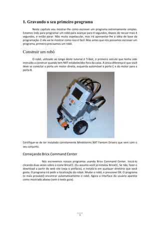 5
1. Gravando o seu primeiro programa
Neste capítulo vou mostrar-lhe como escrever um programa extremamente simples.
Estamos indo para programar um robô para avançar para 4 segundos, depois de recuar mais 4
segundos, e então parar. Não muito espetacular, mas irá apresentar-lhe a idéia de base da
programação. E ele vai te mostrar como isso é fácil. Mas antes que nós possamos escrever um
programa, primeiro precisamos um robô.
Construir um robô
O robô, utilizado ao longo deste tutorial é Tribot, o primeiro veículo que tenha sido
instruído a construir quando tem NXT estabelecidos fora da caixa. A única diferença é que você
deve se conectar a porta um motor direita, esquerda automóvel à porta C e do motor para a
porta B.
Certifique-se de ter instalado corretamente Mindstorms NXT Fantom Drivers que vem com o
seu conjunto.
Começando Bricx Command Center
Nós escrevemos nossos programas usando Bricx Command Center. Iniciá-lo
clicando duas vezes sobre o ícone BricxCC. (Eu assumo você já instalou BricxCC. Se não, fazer o
download a partir do web site (veja o prefácio), e instalá-lo em qualquer diretório que você
gosta. O programa irá pedir a localização do robot. Mudar o robô, e pressione OK. O programa
(o mais provável) encontrar automaticamente o robô. Agora a interface do usuário aparece
como mostrado abaixo (sem o texto guia).
 