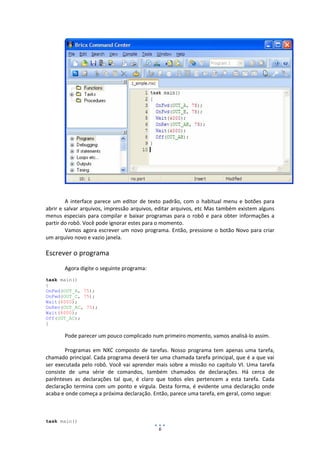 6
A interface parece um editor de texto padrão, com o habitual menu e botões para
abrir e salvar arquivos, impressão arquivos, editar arquivos, etc Mas também existem alguns
menus especiais para compilar e baixar programas para o robô e para obter informações a
partir do robô. Você pode ignorar estes para o momento.
Vamos agora escrever um novo programa. Então, pressione o botão Novo para criar
um arquivo novo e vazio janela.
Escrever o programa
Agora digite o seguinte programa:
task main()
{
OnFwd(OUT_A, 75);
OnFwd(OUT_C, 75);
Wait(4000);
OnRev(OUT_AC, 75);
Wait(4000);
Off(OUT_AC);
}
Pode parecer um pouco complicado num primeiro momento, vamos analisá-lo assim.
Programas em NXC composto de tarefas. Nosso programa tem apenas uma tarefa,
chamado principal. Cada programa deverá ter uma chamada tarefa principal, que é a que vai
ser executada pelo robô. Você vai aprender mais sobre a missão no capítulo VI. Uma tarefa
consiste de uma série de comandos, também chamados de declarações. Há cerca de
parênteses as declarações tal que, é claro que todos eles pertencem a esta tarefa. Cada
declaração termina com um ponto e vírgula. Desta forma, é evidente uma declaração onde
acaba e onde começa a próxima declaração. Então, parece uma tarefa, em geral, como segue:
task main()
 