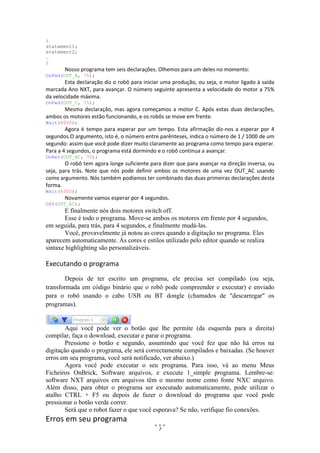 7
{
statement1;
statement2;
…
}
Nosso programa tem seis declarações. Olhemos para um deles no momento:
OnFwd(OUT_A, 75);
Esta declaração diz o robô para iniciar uma produção, ou seja, o motor ligado à saída
marcada Ano NXT, para avançar. O número seguinte apresenta a velocidade do motor a 75%
da velocidade máxima.
OnFwd(OUT_C, 75);
Mesma declaração, mas agora começamos a motor C. Após estas duas declarações,
ambos os motores estão funcionando, e os robôs se move em frente.
Wait(4000);
Agora é tempo para esperar por um tempo. Esta afirmação diz-nos a esperar por 4
segundos.O argumento, isto é, o número entre parênteses, indica o número de 1 / 1000 de um
segundo: assim que você pode dizer muito claramente ao programa como tempo para esperar.
Para a 4 segundos, o programa está dormindo e o robô continua a avançar.
OnRev(OUT_AC, 75);
O robô tem agora longe suficiente para dizer que para avançar na direção inversa, ou
seja, para trás. Note que nós pode definir ambos os motores de uma vez OUT_AC usando
como argumento. Nós também podíamos ter combinado das duas primeiras declarações desta
forma.
Wait(4000);
Novamente vamos esperar por 4 segundos.
Off(OUT_AC);
E finalmente nós dois motores switch off.
Esse é todo o programa. Move-se ambos os motores em frente por 4 segundos,
em seguida, para trás, para 4 segundos, e finalmente mudá-las.
Você, provavelmente já notou as cores quando a digitação no programa. Eles
aparecem automaticamente. As cores e estilos utilizado pelo editor quando se realiza
sintaxe highlighting são personalizáveis.
Executando o programa
Depois de ter escrito um programa, ele precisa ser compilado (ou seja,
transformada em código binário que o robô pode compreender e executar) e enviado
para o robô usando o cabo USB ou BT dongle (chamados de "descarregar" os
programas).
Aqui você pode ver o botão que lhe permite (da esquerda para a direita)
compilar, faça o download, executar e parar o programa.
Pressione o botão e segundo, assumindo que você fez que não há erros na
digitação quando o programa, ele será correctamente compilados e baixadas. (Se houver
erros em seu programa, você será notificado, ver abaixo.)
Agora você pode executar o seu programa. Para isso, vá ao menu Meus
Ficheiros OnBrick, Software arquivos, e execute 1_simple programa. Lembre-se:
software NXT arquivos em arquivos têm o mesmo nome como fonte NXC arquivo.
Além disso, para obter o programa ser executado automaticamente, pode utilizar o
atalho CTRL + F5 ou depois de fazer o download do programa que você pode
pressionar o botão verde correr.
Será que o robot fazer o que você esperava? Se não, verifique fio conexões.
Erros em seu programa
 