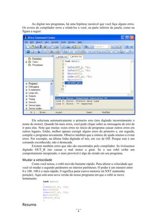 8
Ao digitar nos programas, há uma hipótese razoável que você faça alguns erros.
Os avisos do compilador erros e relatá-los a você, na parte inferior da janela, como na
figura a seguir:
Ela seleciona automaticamente o primeiro erro (nós digitado incorretamente o
nome do motor). Quando há mais erros, você pode clique sobre as mensagens de erro de
ir para elas. Note que muitas vezes erros no início do programa causar outros erros em
outros lugares. Então, melhor apenas corrigir alguns erros do primeiro e, em seguida,
compile o programa novamente. Observe também que a sintaxe de ajuda imenso a evitar
erros. Por exemplo, na última linha digitada of nós, em vez de Off. Porque este é um
comando esconhecido, não é destacada.
Existem também erros que não são encontrados pelo compilador. Se tivéssemos
digitado OUT_B isto causar o mal motor a girar. Se o seu robô exibe um
comportamento inesperado, o mais provável é algo de errado em seu programa.
Mudar a velocidade
Como você notou, o robô movido bastante rápido. Para alterar a velocidade que
você só mudar o segundo parâmetro no interior parênteses. O poder é um número entre
0 e 100. 100 é o mais rápido, 0 significa parar (servo motores irá NXT mantenha
posição). Aqui está uma nova versão do nosso programa em que o robô se move
lentamente:
task main()
{
OnFwd(OUT_AC, 30);
Wait(4000);
OnRev(OUT_AC, 30);
Wait(4000);
Off(OUT_AC);
}
Resumo
 