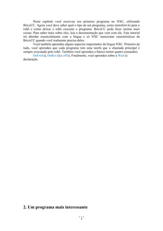 9
Neste capítulo você escreveu seu primeiro programa no NXC, utilizando
BricxCC. Agora você deve saber qual o tipo de um programa, como transferir-lo para o
robô e como deixar o robô executar o programa. BricxCC pode fazer muitas mais
coisas. Para saber mais sobre eles, leia a documentação que vem com ele. Este tutorial
irá abordar essencialmente com a língua e só NXC mencionar características da
BricxCC quando você realmente precisa deles.
Você também aprendeu alguns aspectos importantes da língua NXC. Primeiro de
tudo, você aprendeu que cada programa tem uma tarefa que a chamada principal é
sempre executado pelo robô. Também você aprendeu o básico motor quatro comandos:
OnFwd (), OnRev () e off (). Finalmente, você aprendeu sobre a Wait ()
declaração.
2. Um programa mais interessante
 