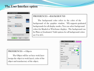 The User Interface option
PREFERENCES →BACKGROUND
The background color refers to the color of the
background of the graphics window. NX supports graduated
backgrounds for all display modes. You can select background
colors for Shaded or Wireframe displays. The background can
be Plain or Graduated. Valid options for all background colors
are 0 to 255.
PREFERENCES → Objects
The Object will be set here work layer
(assign the object to work layer), color of the
object and translucency of the object.
 