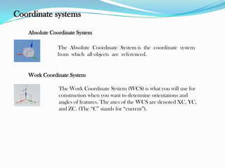 Coordinate systems
Absolute Coordinate System
The Absolute Coordinate System is the coordinate system
from which all objects are referenced.
Work Coordinate System
The Work Coordinate System (WCS) is what you will use for
construction when you want to determine orientations and
angles of features. The axes of the WCS are denoted XC, YC,
and ZC. (The “C” stands for “current”).
 