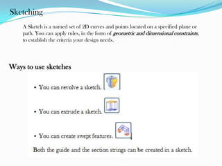 Sketching
A Sketch is a named set of 2D curves and points located on a specified plane or
path. You can apply rules, in the form of geometric and dimensional constraints,
to establish the criteria your design needs.
Ways to use sketches
 
