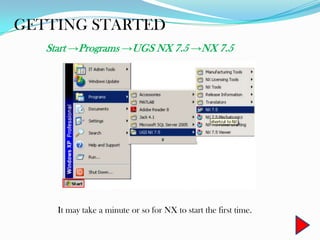 GETTING STARTED
Start →Programs →UGS NX 7.5 →NX 7.5
It may take a minute or so for NX to start the first time.
 
