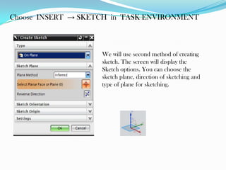 Choose INSERT → SKETCH in TASK ENVIRONMENT
We will use second method of creating
sketch. The screen will display the
Sketch options. You can choose the
sketch plane, direction of sketching and
type of plane for sketching.
 