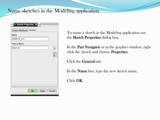 Name sketches in the Modeling application
To name a sketch in the Modeling application use
the Sketch Properties dialog box.
In the Part Navigator or in the graphics window, right
click the sketch and choose Properties.
Click the General tab.
In the Name box, type the new sketch name.
Click OK.
 