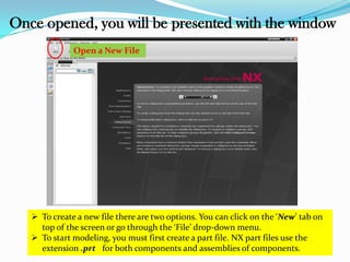 Once opened, you will be presented with the window
Open a New File
 To create a new file there are two options. You can click on the ‘New’ tab on
top of the screen or go through the ‘File’ drop-down menu.
 To start modeling, you must first create a part file. NX part files use the
extension .prt for both components and assemblies of components.
 
