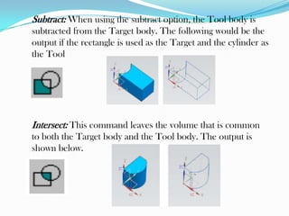 Subtract: When using the subtract option, the Tool body is
subtracted from the Target body. The following would be the
output if the rectangle is used as the Target and the cylinder as
the Tool
Intersect: This command leaves the volume that is common
to both the Target body and the Tool body. The output is
shown below.
 