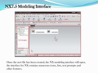 NX7.5 Modeling Interface
Once the new file has been created, the NX modeling interface will open,
the interface for NX contains numerous icons, lists, text prompts and
other features.
 