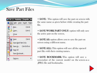 Save Part Files
• SAVE: This option will save the part on screen with
the same name as given before while creating the part
file.
• SAVE WORK PART ONLY: option will only save
the active part on the screen.
• SAVE AS: option allows you to save the part on
screen using a different name.
• SAVE ALL: This option will save all the opened
part files with their existing names.
• SAVE BOOKMARK: This option will save a
screenshot of the current model on the screen as a
.JPEG file and bookmarks.
 