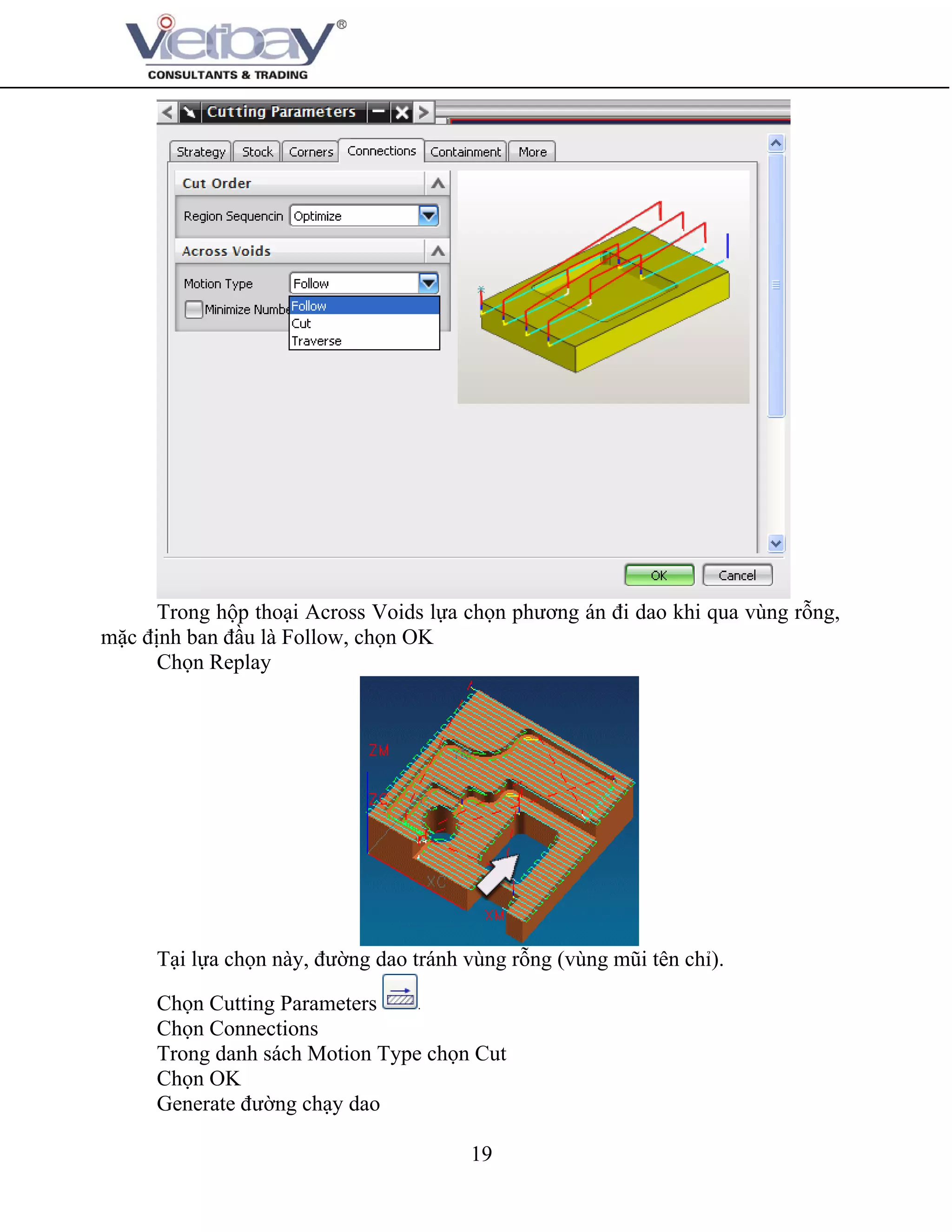 19
Trong hộp thoại Across Voids lựa chọn phương án đi dao khi qua vùng rỗng,
mặc định ban đầu là Follow, chọn OK
Chọn Replay
Tại lựa chọn này, đường dao tránh vùng rỗng (vùng mũi tên chỉ).
Chọn Cutting Parameters
Chọn Connections
Trong danh sách Motion Type chọn Cut
Chọn OK
Generate đường chạy dao
 