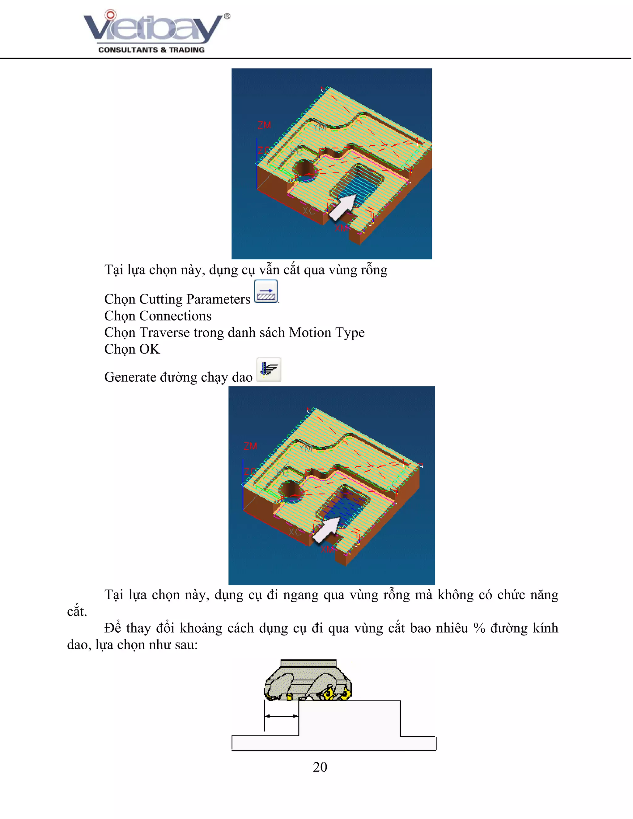 20
Tại lựa chọn này, dụng cụ vẫn cắt qua vùng rỗng
Chọn Cutting Parameters
Chọn Connections
Chọn Traverse trong danh sách Motion Type
Chọn OK
Generate đường chạy dao
Tại lựa chọn này, dụng cụ đi ngang qua vùng rỗng mà không có chức năng
cắt.
Để thay đổi khoảng cách dụng cụ đi qua vùng cắt bao nhiêu % đường kính
dao, lựa chọn như sau:
 