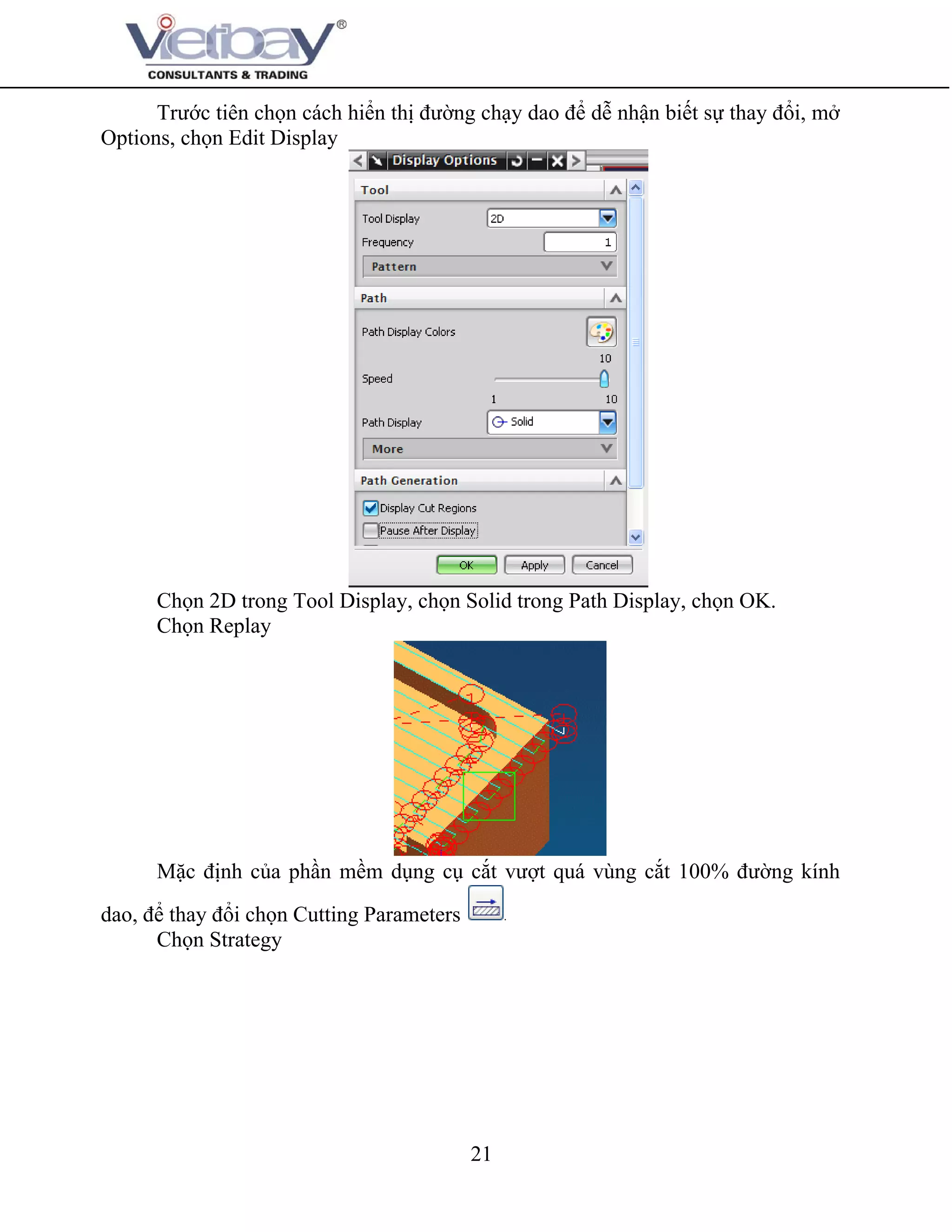 21
Trước tiên chọn cách hiển thị đường chạy dao để dễ nhận biết sự thay đổi, mở
Options, chọn Edit Display
Chọn 2D trong Tool Display, chọn Solid trong Path Display, chọn OK.
Chọn Replay
Mặc định của phần mềm dụng cụ cắt vượt quá vùng cắt 100% đường kính
dao, để thay đổi chọn Cutting Parameters
Chọn Strategy
 