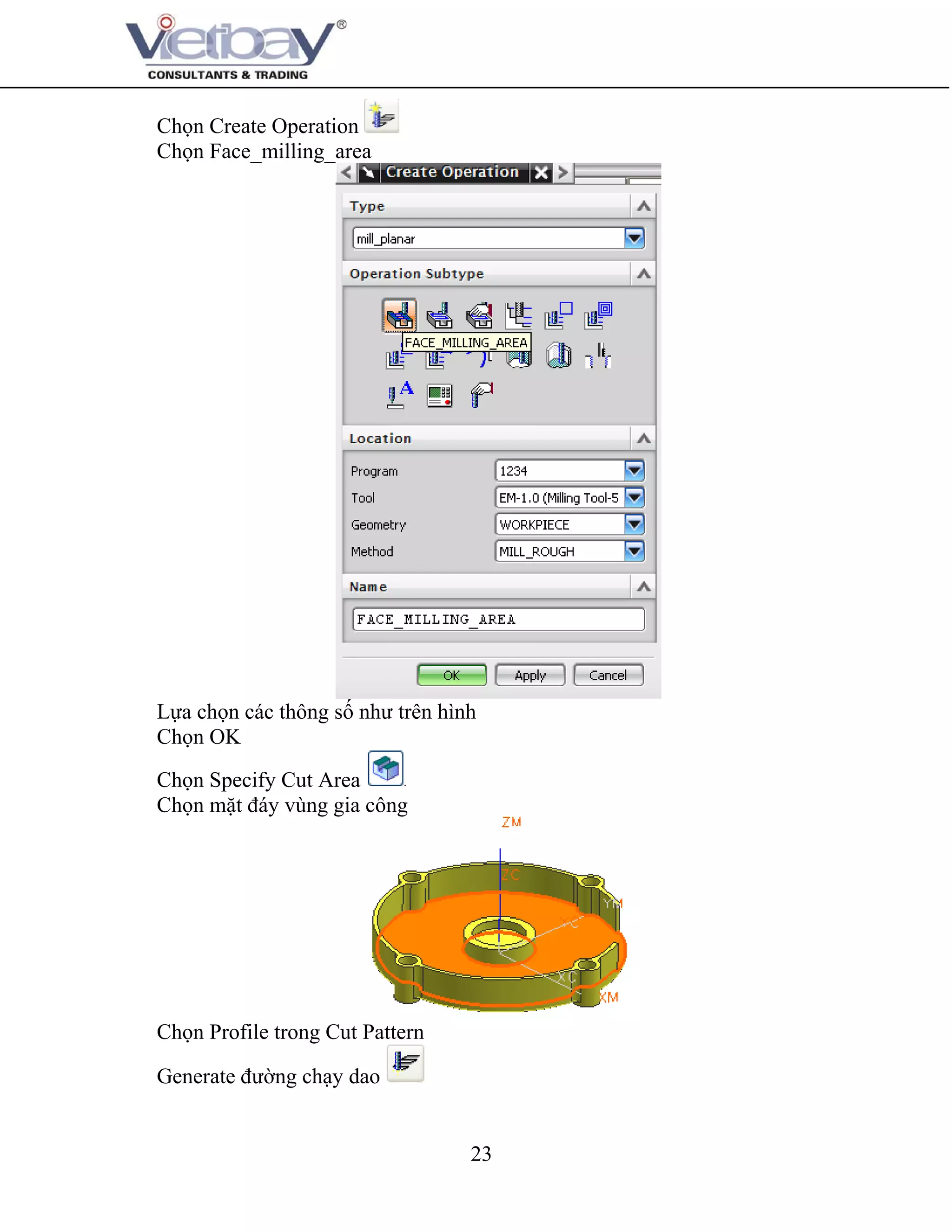 23
Chọn Create Operation
Chọn Face_milling_area
Lựa chọn các thông số như trên hình
Chọn OK
Chọn Specify Cut Area
Chọn mặt đáy vùng gia công
Chọn Profile trong Cut Pattern
Generate đường chạy dao
 