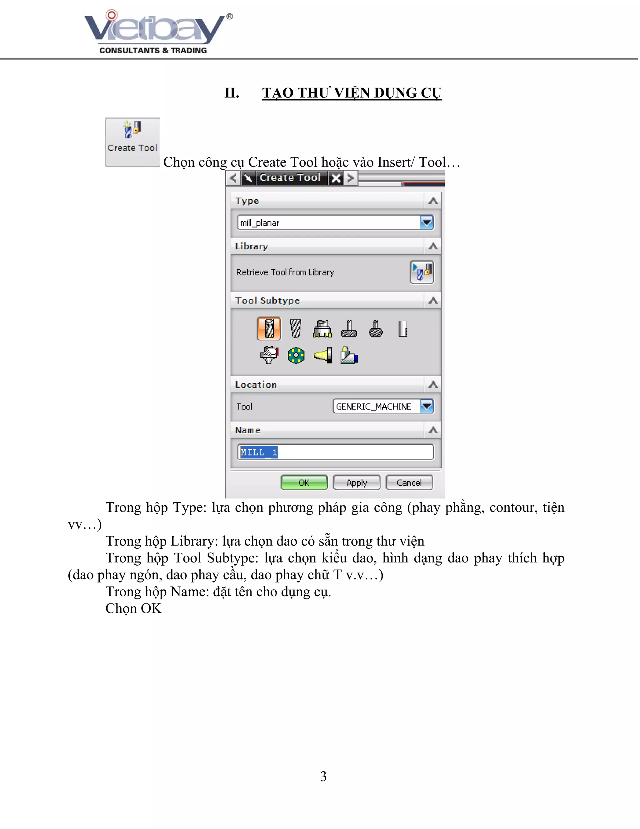 3
II. TẠO THƯ VIỆN DỤNG CỤ
Chọn công cụ Create Tool hoặc vào Insert/ Tool…
Trong hộp Type: lựa chọn phương pháp gia công (phay phẳng, contour, tiện
vv…)
Trong hộp Library: lựa chọn dao có sẵn trong thư viện
Trong hộp Tool Subtype: lựa chọn kiểu dao, hình dạng dao phay thích hợp
(dao phay ngón, dao phay cầu, dao phay chữ T v.v…)
Trong hộp Name: đặt tên cho dụng cụ.
Chọn OK
 