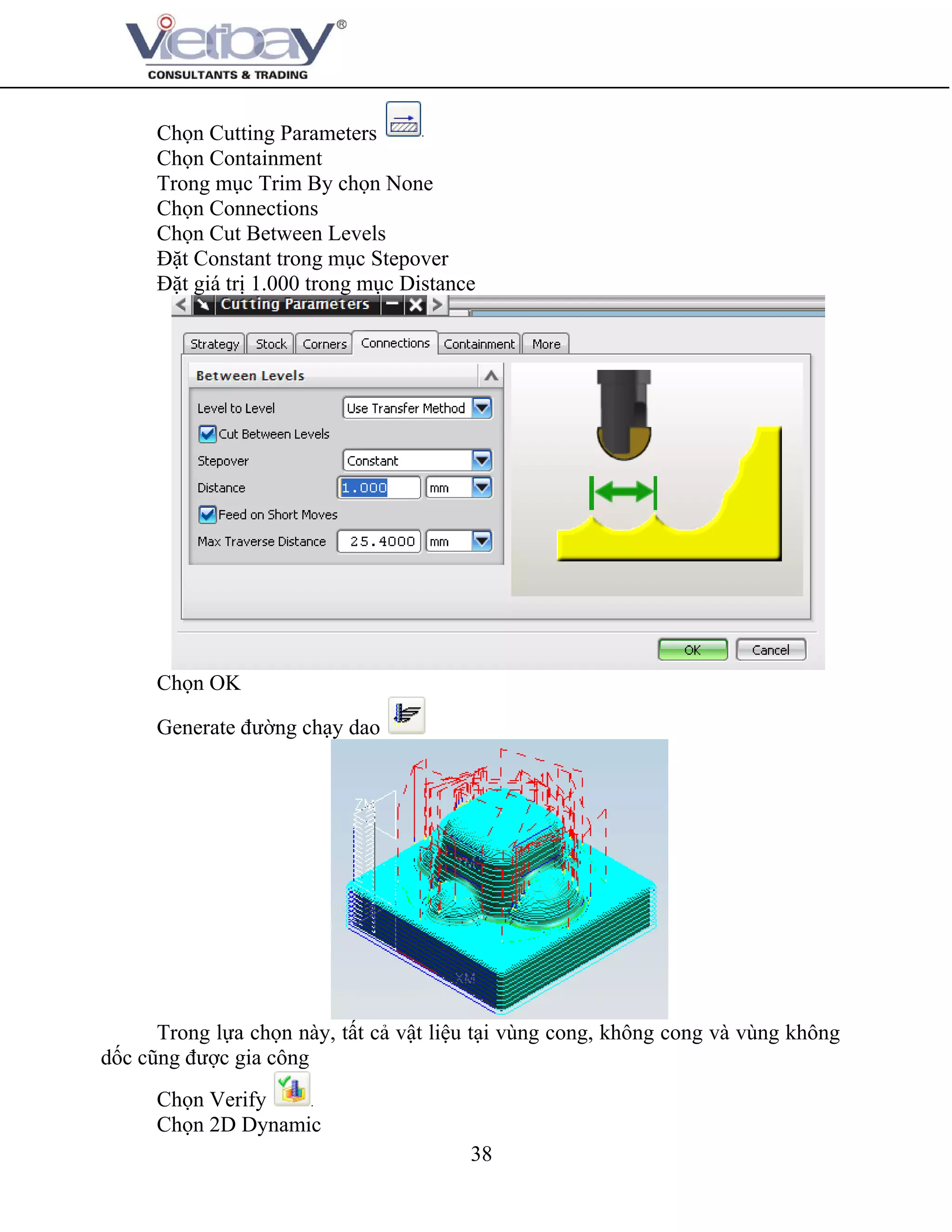 38
Chọn Cutting Parameters
Chọn Containment
Trong mục Trim By chọn None
Chọn Connections
Chọn Cut Between Levels
Đặt Constant trong mục Stepover
Đặt giá trị 1.000 trong mục Distance
Chọn OK
Generate đường chạy dao
Trong lựa chọn này, tất cả vật liệu tại vùng cong, không cong và vùng không
dốc cũng được gia công
Chọn Verify
Chọn 2D Dynamic
 