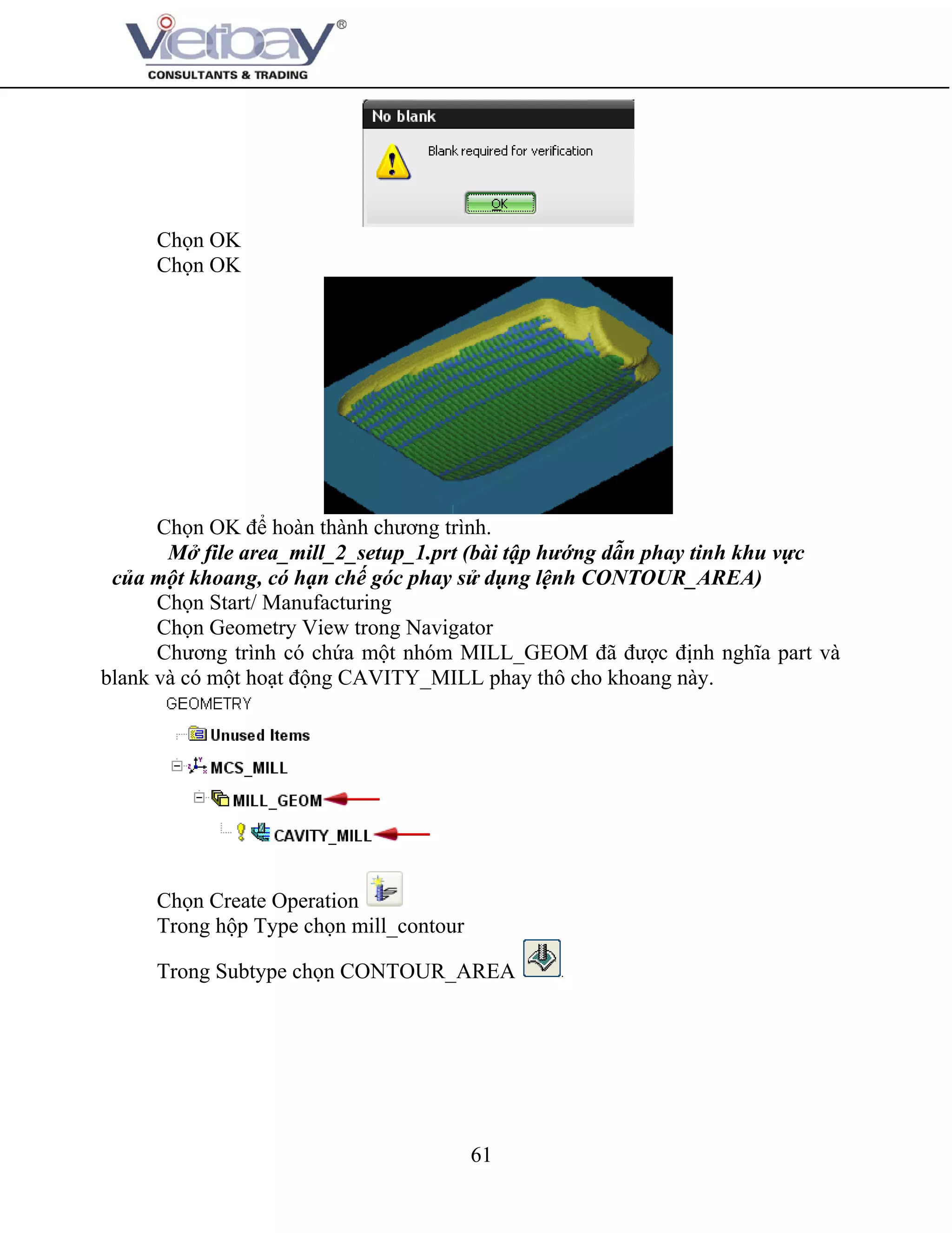 61
Chọn OK
Chọn OK
Chọn OK để hoàn thành chương trình.
Mở file area_mill_2_setup_1.prt (bài tập hướng dẫn phay tinh khu vực
của một khoang, có hạn chế góc phay sử dụng lệnh CONTOUR_AREA)
Chọn Start/ Manufacturing
Chọn Geometry View trong Navigator
Chương trình có chứa một nhóm MILL_GEOM đã được định nghĩa part và
blank và có một hoạt động CAVITY_MILL phay thô cho khoang này.
Chọn Create Operation
Trong hộp Type chọn mill_contour
Trong Subtype chọn CONTOUR_AREA
 