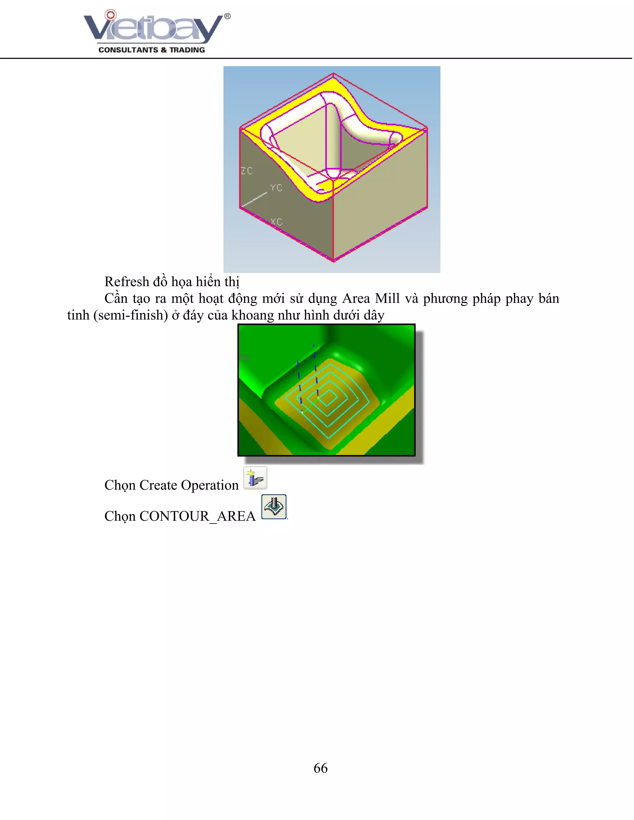 66
Refresh đồ họa hiển thị
Cần tạo ra một hoạt động mới sử dụng Area Mill và phương pháp phay bán
tinh (semi-finish) ở đáy của khoang như hình dưới dây
Chọn Create Operation
Chọn CONTOUR_AREA
 