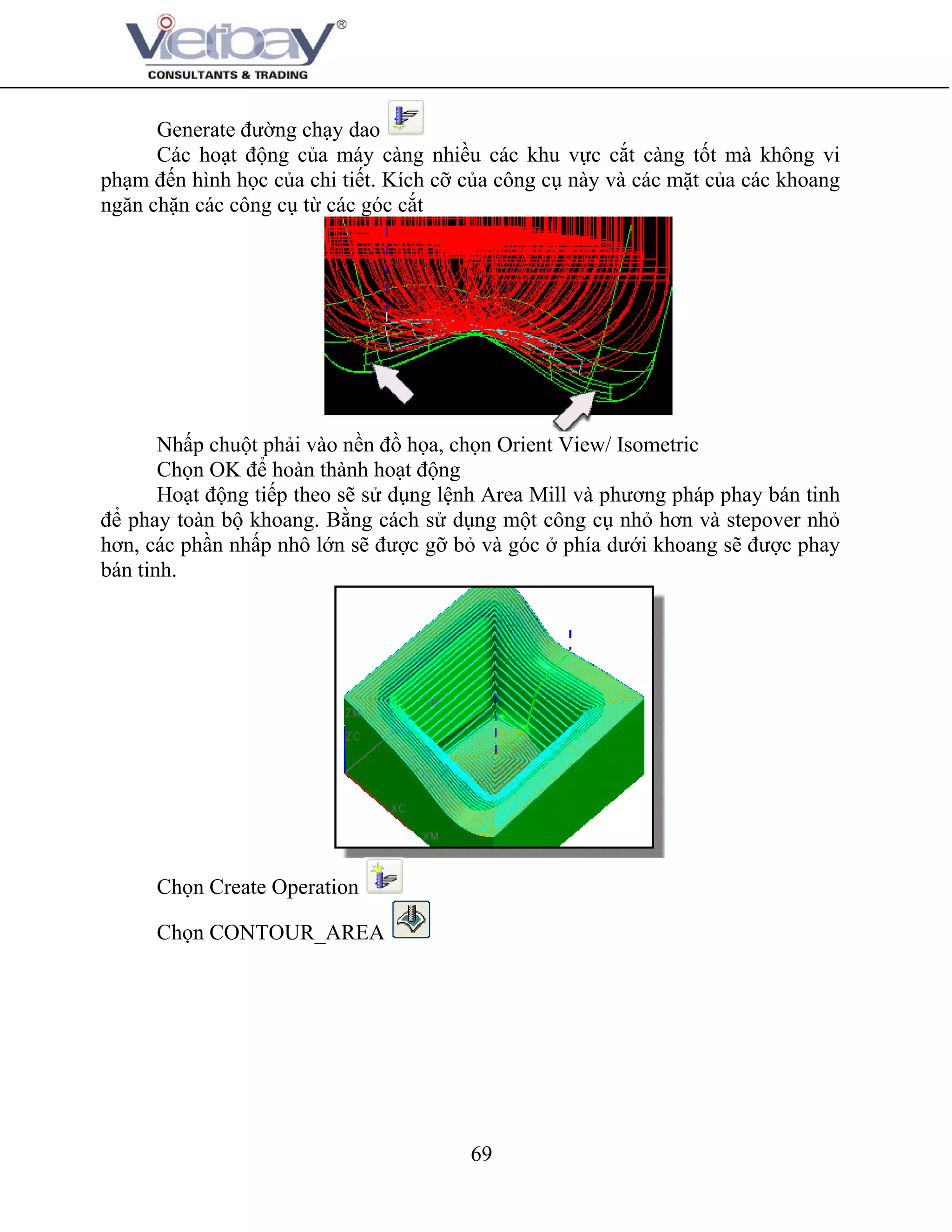 69
Generate đường chạy dao
Các hoạt động của máy càng nhiều các khu vực cắt càng tốt mà không vi
phạm đến hình học của chi tiết. Kích cỡ của công cụ này và các mặt của các khoang
ngăn chặn các công cụ từ các góc cắt
Nhấp chuột phải vào nền đồ họa, chọn Orient View/ Isometric
Chọn OK để hoàn thành hoạt động
Hoạt động tiếp theo sẽ sử dụng lệnh Area Mill và phương pháp phay bán tinh
để phay toàn bộ khoang. Bằng cách sử dụng một công cụ nhỏ hơn và stepover nhỏ
hơn, các phần nhấp nhô lớn sẽ được gỡ bỏ và góc ở phía dưới khoang sẽ được phay
bán tinh.
Chọn Create Operation
Chọn CONTOUR_AREA
 