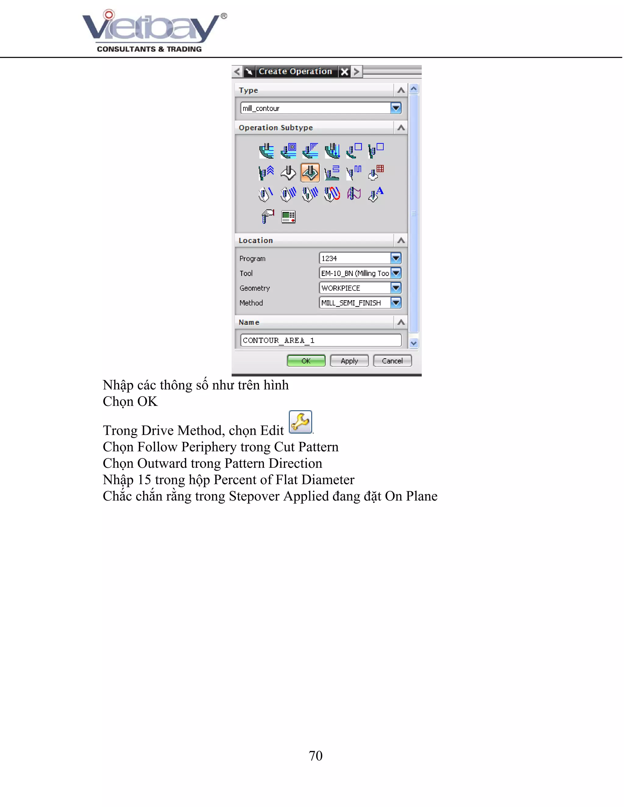 70
Nhập các thông số như trên hình
Chọn OK
Trong Drive Method, chọn Edit
Chọn Follow Periphery trong Cut Pattern
Chọn Outward trong Pattern Direction
Nhập 15 trong hộp Percent of Flat Diameter
Chắc chắn rằng trong Stepover Applied đang đặt On Plane
 
