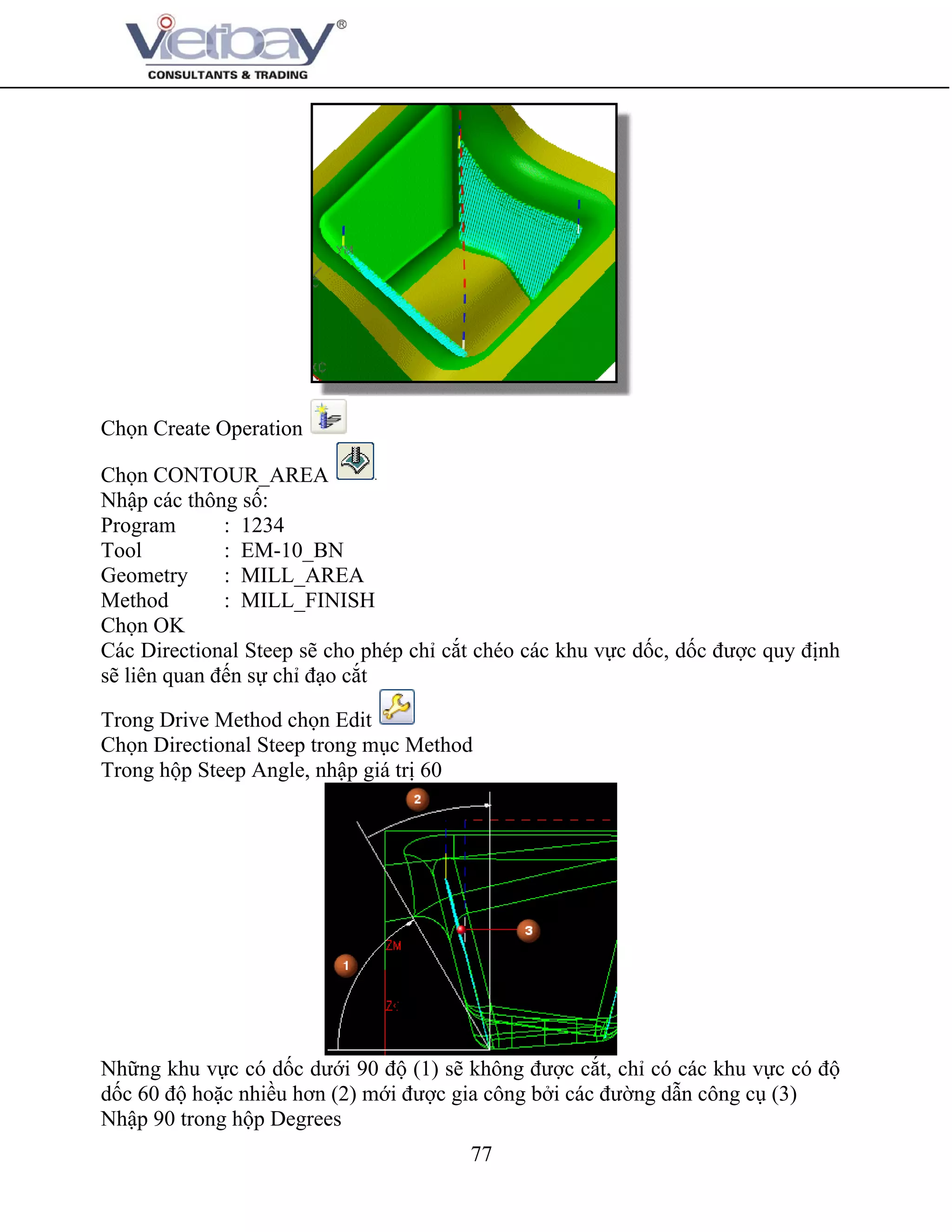 77
Chọn Create Operation
Chọn CONTOUR_AREA
Nhập các thông số:
Program : 1234
Tool : EM-10_BN
Geometry : MILL_AREA
Method : MILL_FINISH
Chọn OK
Các Directional Steep sẽ cho phép chỉ cắt chéo các khu vực dốc, dốc được quy định
sẽ liên quan đến sự chỉ đạo cắt
Trong Drive Method chọn Edit
Chọn Directional Steep trong mục Method
Trong hộp Steep Angle, nhập giá trị 60
Những khu vực có dốc dưới 90 độ (1) sẽ không được cắt, chỉ có các khu vực có độ
dốc 60 độ hoặc nhiều hơn (2) mới được gia công bởi các đường dẫn công cụ (3)
Nhập 90 trong hộp Degrees
 