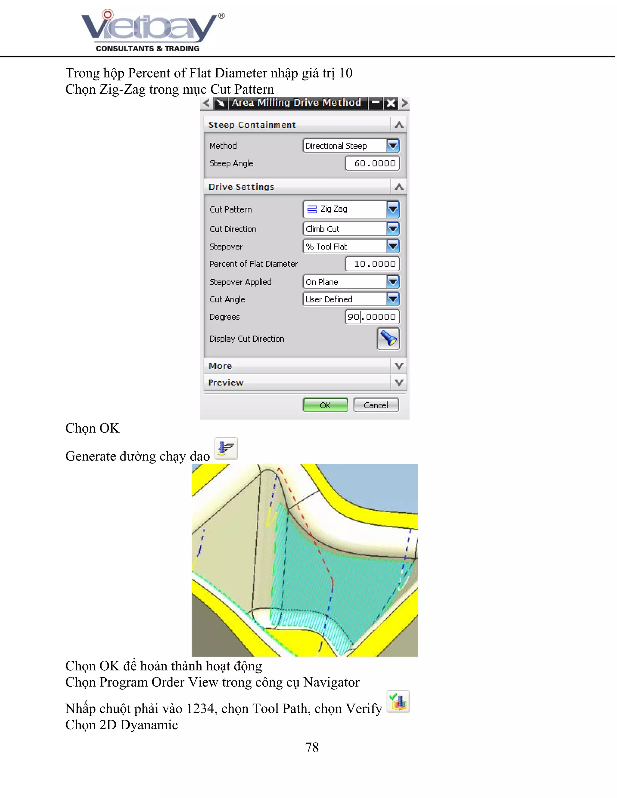 78
Trong hộp Percent of Flat Diameter nhập giá trị 10
Chọn Zig-Zag trong mục Cut Pattern
Chọn OK
Generate đường chạy dao
Chọn OK để hoàn thành hoạt động
Chọn Program Order View trong công cụ Navigator
Nhấp chuột phải vào 1234, chọn Tool Path, chọn Verify
Chọn 2D Dyanamic
 