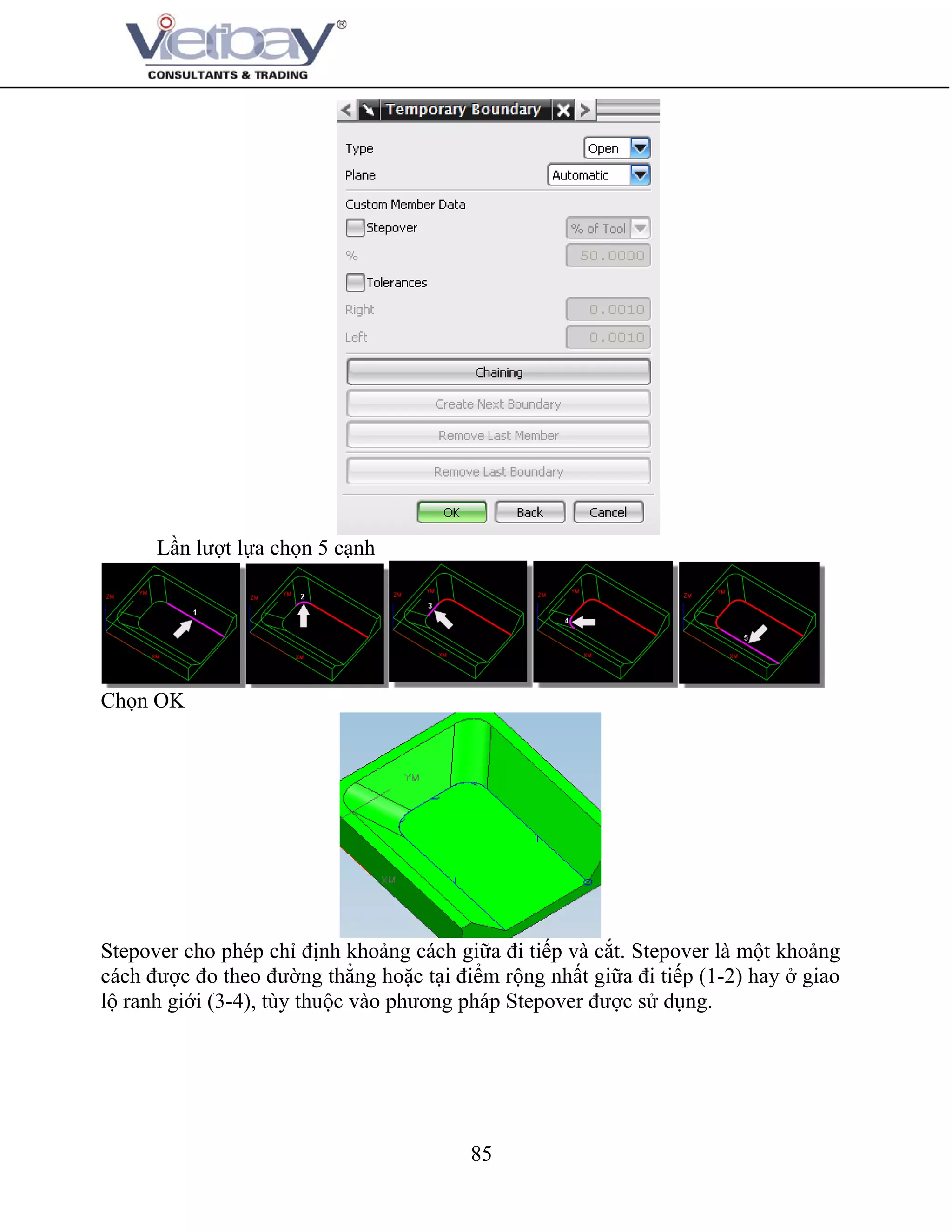 85
Lần lượt lựa chọn 5 cạnh
Chọn OK
Stepover cho phép chỉ định khoảng cách giữa đi tiếp và cắt. Stepover là một khoảng
cách được đo theo đường thẳng hoặc tại điểm rộng nhất giữa đi tiếp (1-2) hay ở giao
lộ ranh giới (3-4), tùy thuộc vào phương pháp Stepover được sử dụng.
 