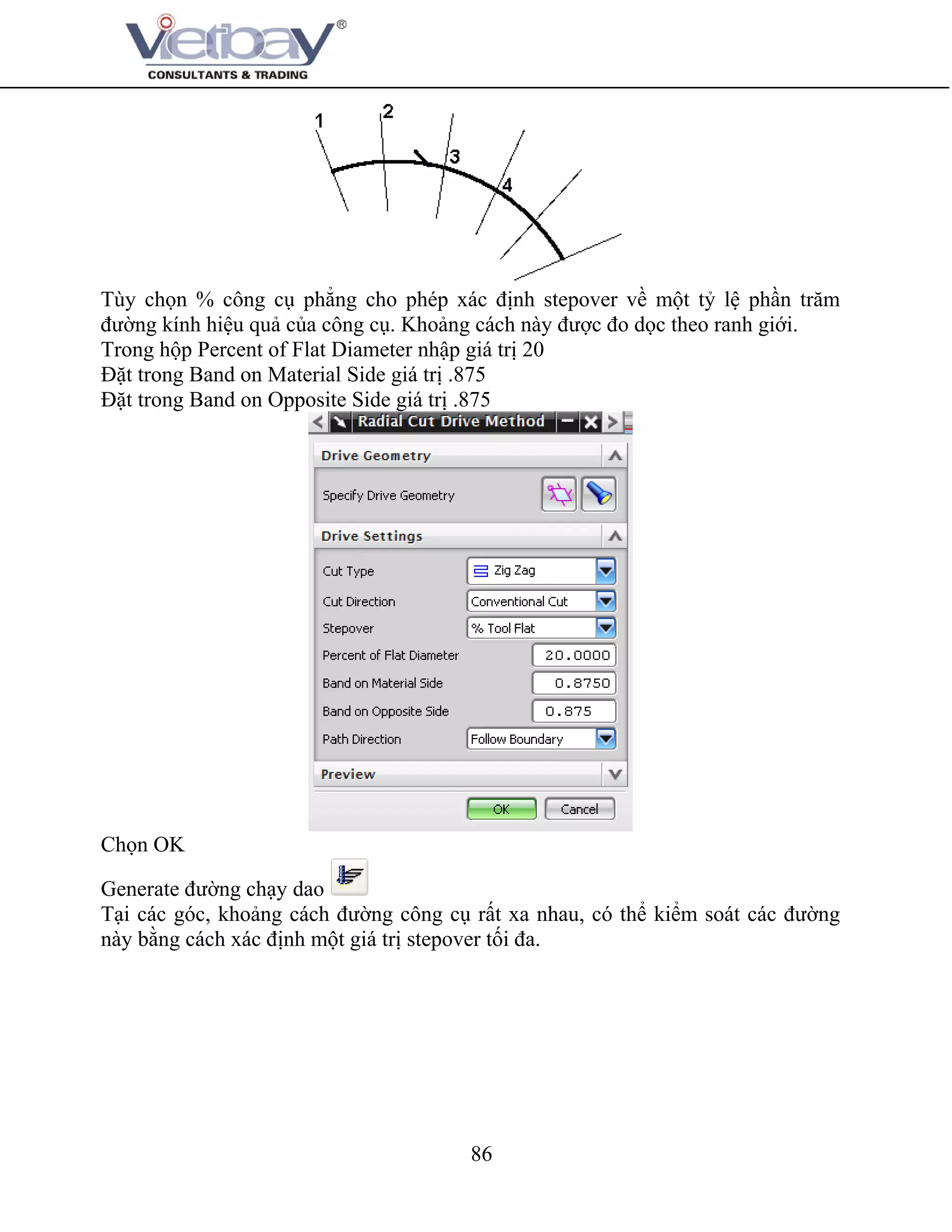 86
Tùy chọn % công cụ phẳng cho phép xác định stepover về một tỷ lệ phần trăm
đường kính hiệu quả của công cụ. Khoảng cách này được đo dọc theo ranh giới.
Trong hộp Percent of Flat Diameter nhập giá trị 20
Đặt trong Band on Material Side giá trị .875
Đặt trong Band on Opposite Side giá trị .875
Chọn OK
Generate đường chạy dao
Tại các góc, khoảng cách đường công cụ rất xa nhau, có thể kiểm soát các đường
này bằng cách xác định một giá trị stepover tối đa.
 