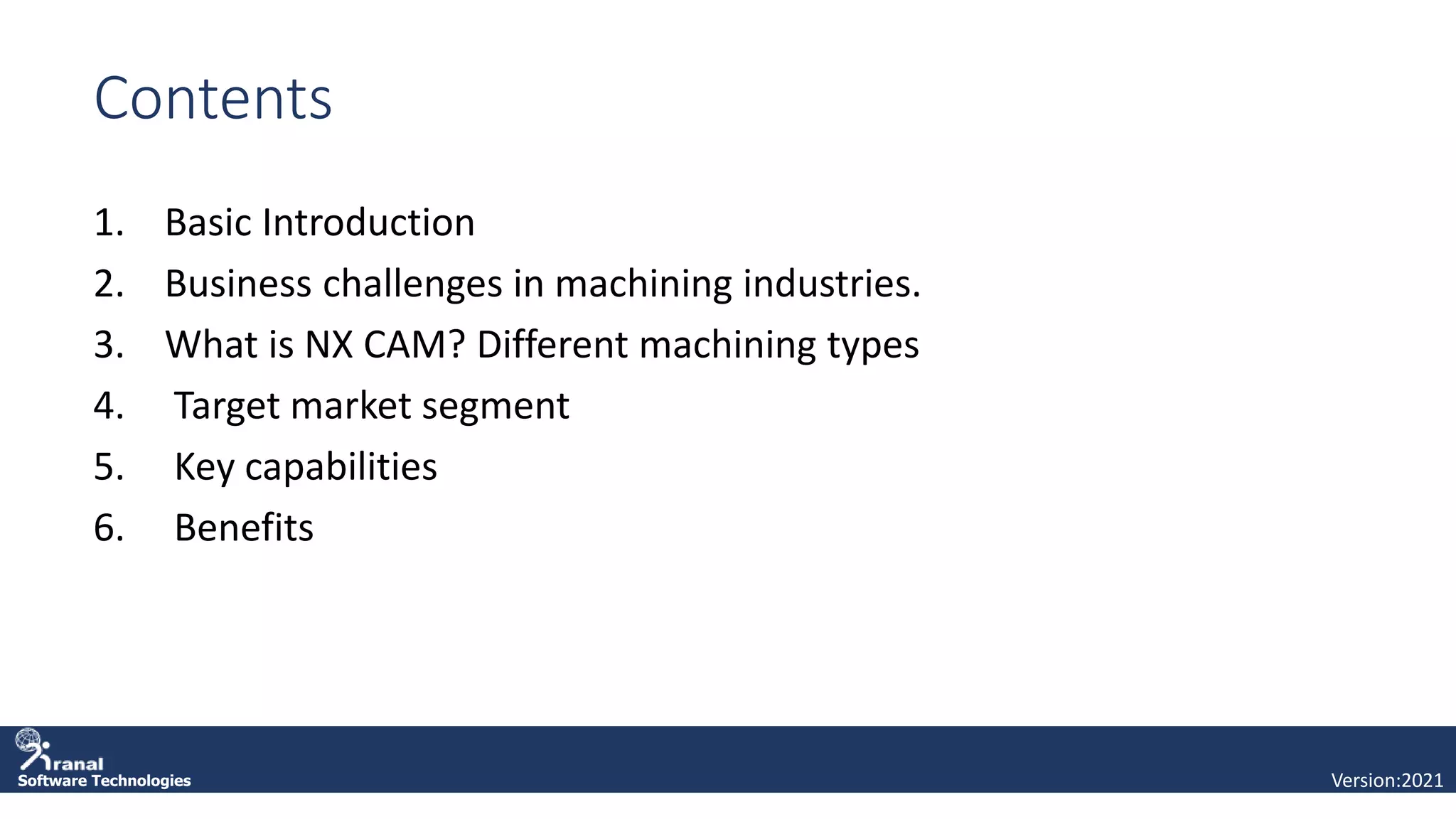 Software Technologies
Contents
1. Basic Introduction
2. Business challenges in machining industries.
3. What is NX CAM? Different machining types
4. Target market segment
5. Key capabilities
6. Benefits
Version:2021
 