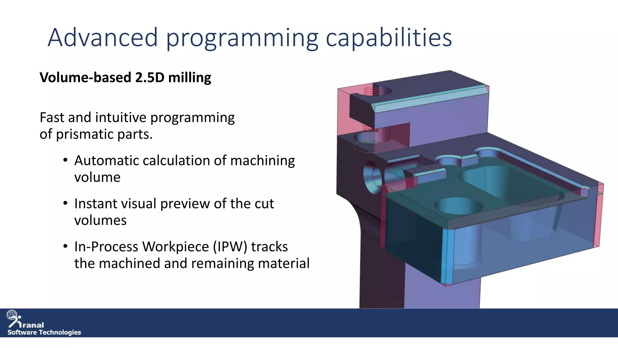 Software Technologies
Advanced programming capabilities
Volume-based 2.5D milling
Fast and intuitive programming
of prismatic parts.
• Automatic calculation of machining
volume
• Instant visual preview of the cut
volumes
• In-Process Workpiece (IPW) tracks
the machined and remaining material
 