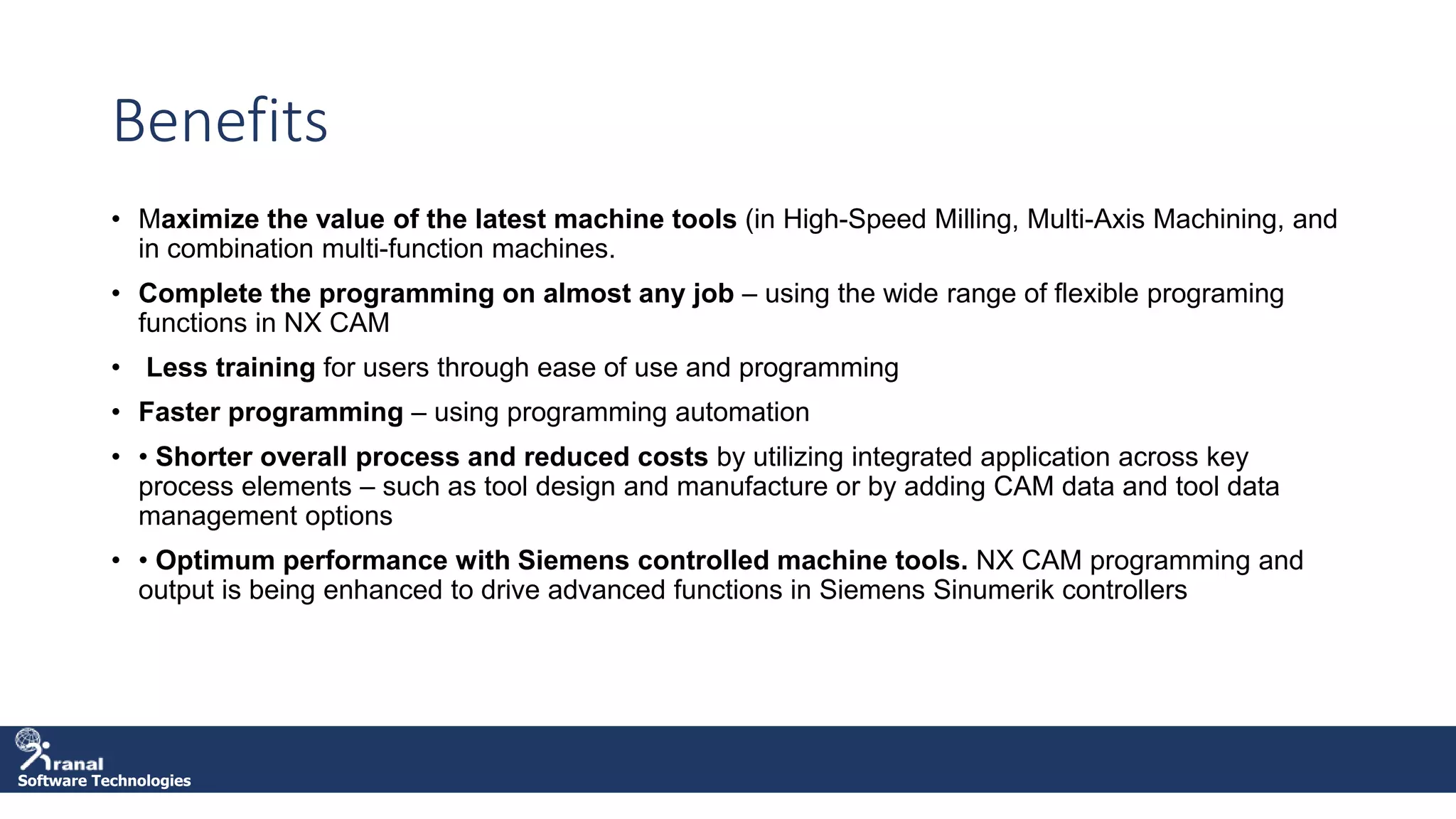 Software Technologies
Benefits
• Maximize the value of the latest machine tools (in High-Speed Milling, Multi-Axis Machining, and
in combination multi-function machines.
• Complete the programming on almost any job – using the wide range of flexible programing
functions in NX CAM
• Less training for users through ease of use and programming
• Faster programming – using programming automation
• • Shorter overall process and reduced costs by utilizing integrated application across key
process elements – such as tool design and manufacture or by adding CAM data and tool data
management options
• • Optimum performance with Siemens controlled machine tools. NX CAM programming and
output is being enhanced to drive advanced functions in Siemens Sinumerik controllers
 
