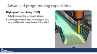 Software Technologies
Advanced programming capabilities
High speed machining (HSM)
• Adaptive roughing for hard materials
• Guiding curve tool path technology – fast,
easy and flexible regardless of the surface
 