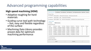 Software Technologies
Advanced programming capabilities
High speed machining (HSM)
• Adaptive roughing for hard
materials
• Guiding curve tool path technology
– fast, easy and flexible regardless
of the surface
• Machining Data Library provides
proven data for optimum
machining performance
 