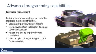 Software Technologies
Advanced programming capabilities
Cut region management
Faster programming and precise control of
mold/die machining strategies.
• Graphically preview the cut regions
• Interactively refine cut regions to create
optimized toolpath
• Adjust tool axis to improve cutting
conditions
• Use the right cutting strategy and tool
for each region
 