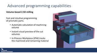 Software Technologies
Advanced programming capabilities
Volume-based 2.5D milling
Fast and intuitive programming
of prismatic parts.
• Automatic calculation of machining
volume
• Instant visual preview of the cut
volumes
• In-Process Workpiece (IPW) tracks
the machined and remaining material
 