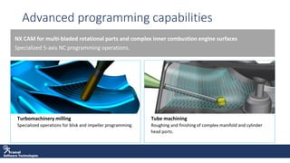 Software Technologies
Advanced programming capabilities
NX CAM for multi-bladed rotational parts and complex inner combustion engine surfaces
Specialized 5-axis NC programming operations.
• Turbomachinery milling
• Specialized operations for blisk and impeller programming.
• Tube machining
• Roughing and finishing of complex manifold and cylinder
head ports.
 