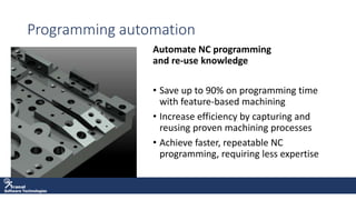 Software Technologies
Programming automation
Automate NC programming
and re-use knowledge
• Save up to 90% on programming time
with feature-based machining
• Increase efficiency by capturing and
reusing proven machining processes
• Achieve faster, repeatable NC
programming, requiring less expertise
 