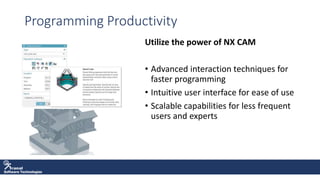 Software Technologies
Programming Productivity
Utilize the power of NX CAM
• Advanced interaction techniques for
faster programming
• Intuitive user interface for ease of use
• Scalable capabilities for less frequent
users and experts
 