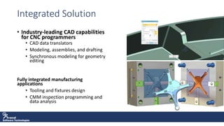 Software Technologies
Integrated Solution
• Industry-leading CAD capabilities
for CNC programmers
• CAD data translators
• Modeling, assemblies, and drafting
• Synchronous modeling for geometry
editing
Fully integrated manufacturing
applications
• Tooling and fixtures design
• CMM inspection programming and
data analysis
 
