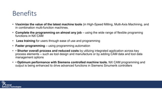 Software Technologies
Benefits
• Maximize the value of the latest machine tools (in High-Speed Milling, Multi-Axis Machining, and
in combination multi-function machines.
• Complete the programming on almost any job – using the wide range of flexible programing
functions in NX CAM
• Less training for users through ease of use and programming
• Faster programming – using programming automation
• • Shorter overall process and reduced costs by utilizing integrated application across key
process elements – such as tool design and manufacture or by adding CAM data and tool data
management options
• • Optimum performance with Siemens controlled machine tools. NX CAM programming and
output is being enhanced to drive advanced functions in Siemens Sinumerik controllers
 