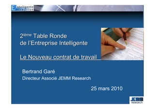 2ième Table Ronde
de l’Entreprise Intelligente

Le Nouveau contrat de travail         fff

Bertrand Garé
Directeur Associé JEMM Research

                                  25 mars 2010
 